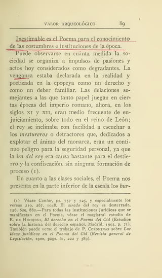 VALOR ARQUEOLÓGICO 89
I nestimable es el Poema para el conocimiento
de las costumbres e institu ciones de la época.
Puede observarse en cuánta medida la so-
ciedad se organiza a impulsos de pasiones y
actos hoy considerados como degradantes. La
vejigan za estaba declarada en la realidad y
poetizada en la epopeya como un derecho y
como un deber familiar. Las delaciones se-
mejantes a las que tanto papel juegan en cier-
tas épocas del imperio romano, ahora, en los
siglos xi y xii, eran medio frecuente de en-
juiciamiento, sobre todo en el reino de León;
el rey se inclinaba con facilidad a escuchar a
los mestureros o detractores que, dedicados a
explotar el ánimo del monarca, eran un conti-
nuo peligro para la seguridad personal, ya que
la ira del rey era causa bastante para el destie-
rro y la confiscación, sin ninguna formación de
proceso (i).
En cuanto a las clases sociales, el Poema nos
presenta en la parte inferior de la escala los bur-
il} Véase Cantar, ps. 757 y 725, y especialmente los
versos 219, 267, 1048. El airado del rey es desterrado,
156, 629, 882.—Para todas las instituciones jurídicas que se
manifiestan en el Poema, véase el magistral estudio de
E. de Hinojosa, El derecho en el Poema del Cid (Estudios
sobre la historia del derecho español, Madrid, 1903, p. 71).
También puede verse el trabajo de P. Ccrominas sobre Las
ideas jurídicas en el Poema del Cid (Revista general de
Legislación, 1900, págs. 61, 222 y 389).
 
