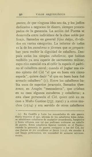 90 VALOR ARQUEOLÓGICO
gucses, de que ninguna idea nos da, y los judíos
dedicados a negocios de dinero, siempre preocu-
pados de la ganancia. La acción del Poema se
desarrolla entre individuos de la clase noble por
linaje, llamados en general fijos dalgo, dividi-
dos en varias categorías. La inferior de todas
es la de los escuderos o jóvenes que se prepara-
ban para recibir la dignidad de caballero. Des-
pués están los simples caballeros, que habían
recibido ya una especie de sacramento militar,
cuyo rito esencial era el ceñir la espada el padri-
no al caballero novel ; cuando el juglar usa co-
mo epíteto del Cid "el que en buen ora cinxo
espada", quiere decir "el que en buen hora fué
armado caballero" (i). Entre los caballeros ha-
bía unos de superior jerarquía, llamados ifati-
zones, en Aragón "mesnaderos", que criaban
en su casa algunos escuderos y caballeros ; a
esta clase pertenecía el Cid, quien crió en su
casa a Muño Gustioz (737, 2902) y a otros mu-
chos (2514) y era servido de otros caballeros
(1) En Castilla y León las necesidades de una guerra
diaria trajeron el que, además de los caballeros hijos dalgo,
se admitiesen caballeros de cualquier procedencia, burgueses
y hasta villanos, con tal que pudiesen costearse un caballo
de guerra. Estos caballeros figuran también en el Poema
cuando la ganancia de guerra enriquece a los del Cid, los
que fueron de pie cazallcros se facen (1213), sin atender á
qué linaje pertenecían, sin necesidad de armarse solemne-
mente.
 