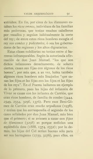 VALOR ARQUEOLÓGICO 91
extraños. En fin, por cima de los ifanzones es-
taban los ricos omnes, individuos de las familias
más poderosas, que tenían muchos caballeros
por vasallos y seguían habitualmente la corte
del rey ; de entre estos ricos hombres escogía el
rey sus condes y podcstades, ó sea los goberna-
dores de las regiones y los altos dignatarios.
Estas clases nobiliarias no tenían entre sí ba-
rreras infranqueables. Según la autorizada afir-
mación de don Juan Manuel, "los que son
dichos infanzones derechamente, de solares
ciertos, casan sus fijas con algunos de los ricos
homes", por más que, a su vez, había también
algunos ricos hombres más linajudos "que ca-
san los fijos et las fijas con los fijos et las fijas
de los reys". En el Poema hallamos un ejemplo
de lo primero, pues las hijas del infanzón de
Vivar se casan con los infantes de Carrión, que
eran ricos hombres, de familia de condes (3444,
2549, 2554, 3296, 1376). Pero esos Beni-Gó-
mez de Carrión eran mucho urgullosos (1938),
y creían que les correspondía el segundo de los
casos señalados por don Juan Manuel, más bien
que el primero; si se avienen a casar con fijas
de ifanzones (3298) es porque codician una
espléndida dote (1888, 1374, 2552); por lo de-
más, las hijas del Cid serían buenas sólo para
ser sus barraganas (2759, 3276), pues ellos, en
 