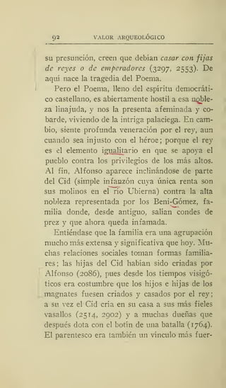 92 VALOR ARQUEOLÓGICO
su presunción, creen que debían casar con fijas
de reyes o de emperadores (3297, 2553). De
aquí nace la tragedia del Poema.
Pero el Poema, lleno del espíritu democráti-
co castellano, es abiertamente hostil a esa noble-
za linajuda, y nos la presenta afeminada y co-
barde, viviendo de la intriga palaciega. En cam-
bio, siente profunda veneración por el rey, aun
cuando sea injusto con el héroe; porque el rey
es el elemento igualitario en que se apoya el
pueblo contra los privilegios de los más altos.
Al fin, Alfonso aparece inclinándose de parte
del Cid (simple infanzón cuya única renta son
sus molinos en el río Ubierna) contra la alta
nobleza representada por los Beni-Gómez, fa-
milia donde, desde antiguo, salían condes de
prez y que ahora queda infamada.
Entiéndase que la familia era una agrupación
mucho más extensa y significativa que hoy. Mu-
chas relaciones sociales toman formas familia-
res; las hijas del Cid habían sido criadas por
Alfonso (2086), pues desde los tiempos visigó-
ticos era costumbre que los hijos e hijas de los
magnates fuesen criados y casados por el rey
a su vez el Cid cría en su casa a sus más fieles
vasallos (25 T4, 2902) y a muchas dueñas que
después dota con el botín de una batalla (1764).
El parentesco era también un vínculo más fuer-
 