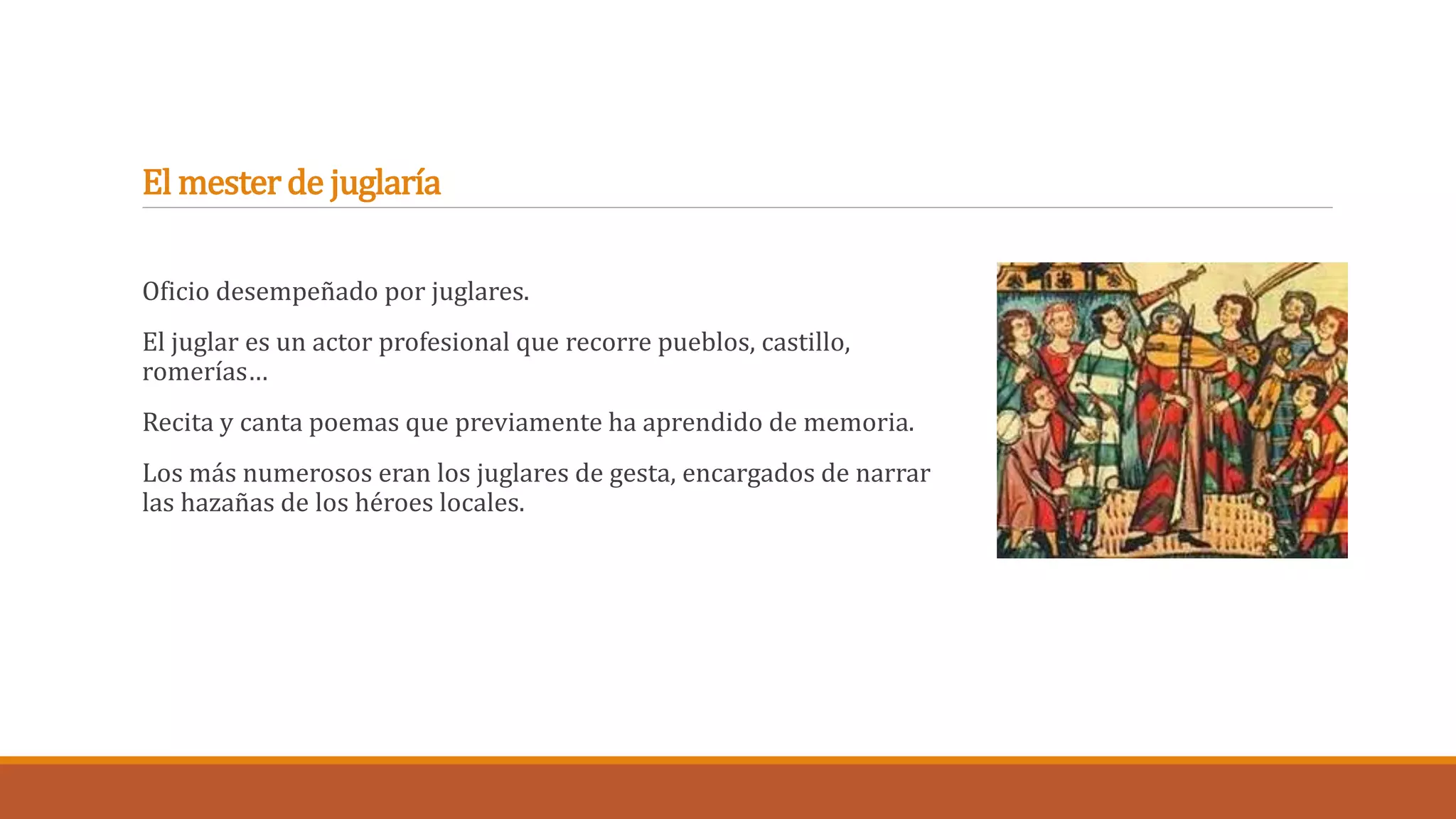 El mester de juglaría 
Oficio desempeñado por juglares. 
El juglar es un actor profesional que recorre pueblos, castillo, 
romerías… 
Recita y canta poemas que previamente ha aprendido de memoria. 
Los más numerosos eran los juglares de gesta, encargados de narrar 
las hazañas de los héroes locales. 
 
