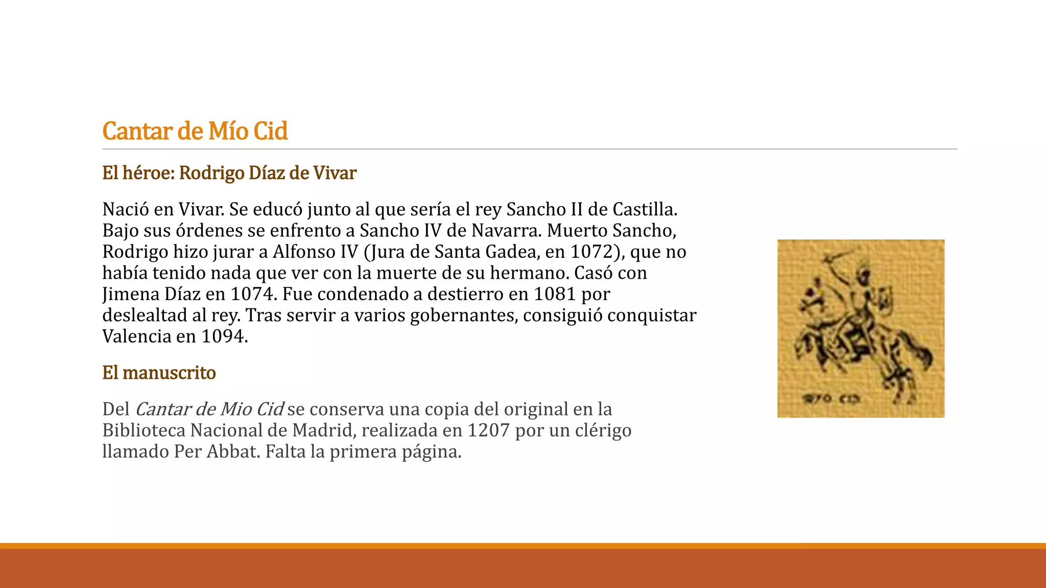 Cantar de Mío Cid 
El héroe: Rodrigo Díaz de Vivar 
Nació en Vivar. Se educó junto al que sería el rey Sancho II de Castilla. 
Bajo sus órdenes se enfrento a Sancho IV de Navarra. Muerto Sancho, 
Rodrigo hizo jurar a Alfonso IV (Jura de Santa Gadea, en 1072), que no 
había tenido nada que ver con la muerte de su hermano. Casó con 
Jimena Díaz en 1074. Fue condenado a destierro en 1081 por 
deslealtad al rey. Tras servir a varios gobernantes, consiguió conquistar 
Valencia en 1094. 
El manuscrito 
Del Cantar de Mio Cid se conserva una copia del original en la 
Biblioteca Nacional de Madrid, realizada en 1207 por un clérigo 
llamado Per Abbat. Falta la primera página. 
 