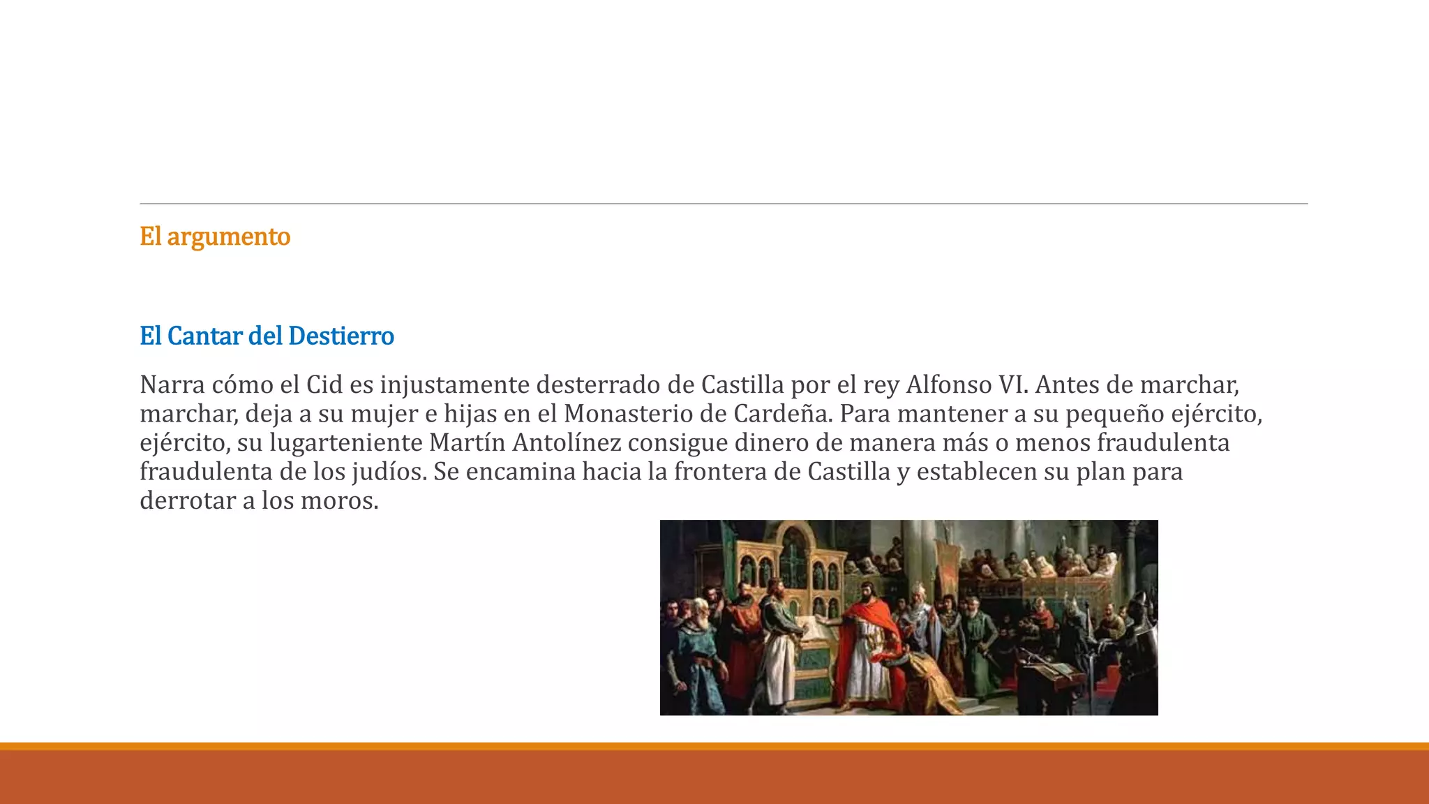 El argumento 
El Cantar del Destierro 
Narra cómo el Cid es injustamente desterrado de Castilla por el rey Alfonso VI. Antes de marchar, 
marchar, deja a su mujer e hijas en el Monasterio de Cardeña. Para mantener a su pequeño ejército, 
ejército, su lugarteniente Martín Antolínez consigue dinero de manera más o menos fraudulenta 
fraudulenta de los judíos. Se encamina hacia la frontera de Castilla y establecen su plan para 
derrotar a los moros. 
 