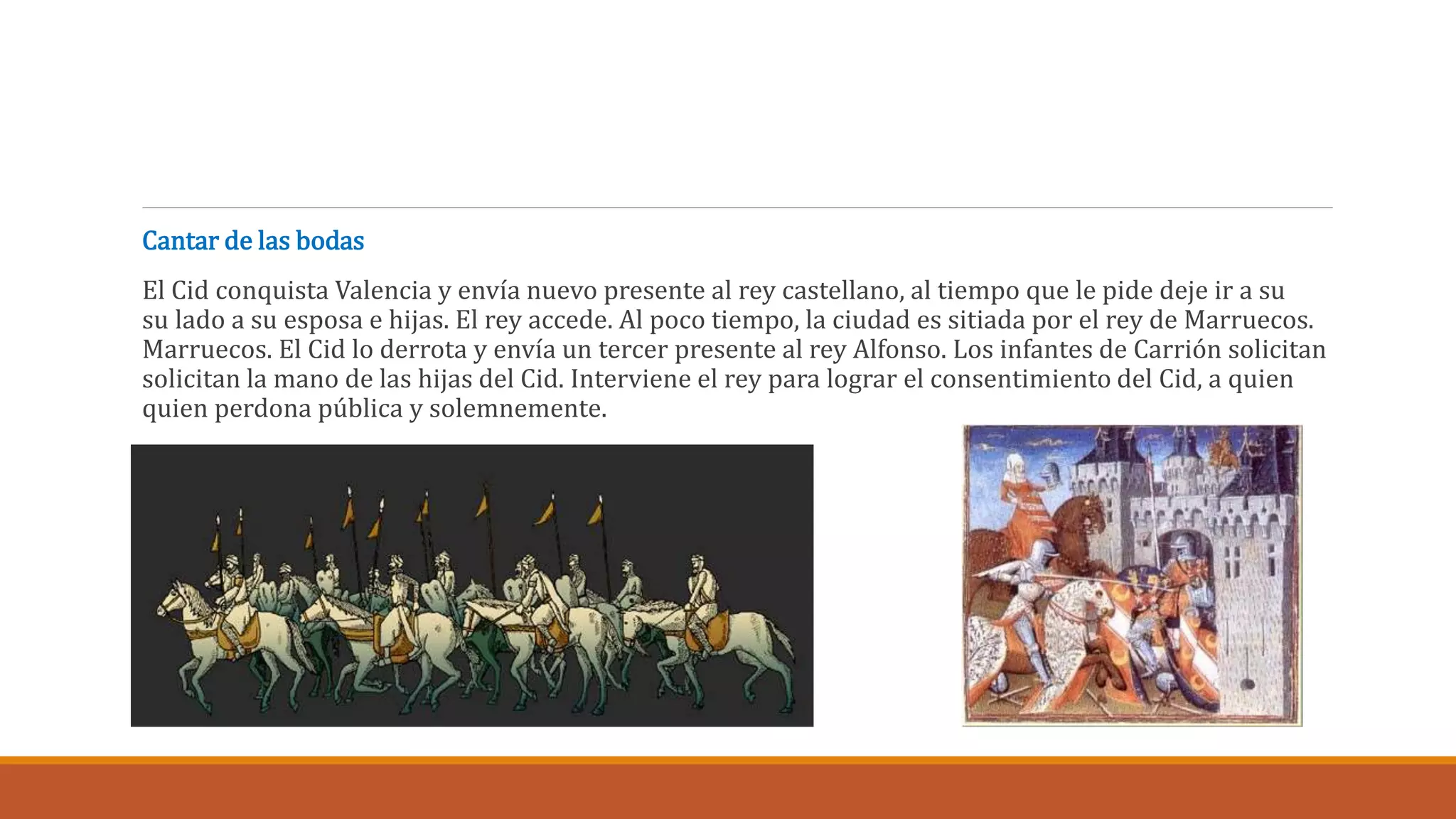 Cantar de las bodas 
El Cid conquista Valencia y envía nuevo presente al rey castellano, al tiempo que le pide deje ir a su 
su lado a su esposa e hijas. El rey accede. Al poco tiempo, la ciudad es sitiada por el rey de Marruecos. 
Marruecos. El Cid lo derrota y envía un tercer presente al rey Alfonso. Los infantes de Carrión solicitan 
solicitan la mano de las hijas del Cid. Interviene el rey para lograr el consentimiento del Cid, a quien 
quien perdona pública y solemnemente. 
 
