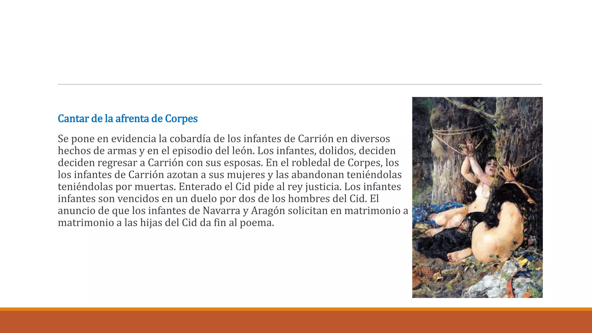 Cantar de la afrenta de Corpes 
Se pone en evidencia la cobardía de los infantes de Carrión en diversos 
hechos de armas y en el episodio del león. Los infantes, dolidos, deciden 
deciden regresar a Carrión con sus esposas. En el robledal de Corpes, los 
los infantes de Carrión azotan a sus mujeres y las abandonan teniéndolas 
teniéndolas por muertas. Enterado el Cid pide al rey justicia. Los infantes 
infantes son vencidos en un duelo por dos de los hombres del Cid. El 
anuncio de que los infantes de Navarra y Aragón solicitan en matrimonio a 
matrimonio a las hijas del Cid da fin al poema. 
 
