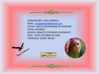 FORMATAÇÃO: LUZIA GABRIELE
EMAIL: luziagabriele@hotmail.com
POESIA: CARLOS DRUMMOND DE ANDRADE
FOTOS: INTERNET
MÚSICA: ERNESTO CORTAZAR SENTIMENTS
DATA : 19 DE OUTUBRO DE 2008
FORTALEZA- CEARÁ- BRASIL