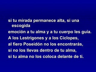 si tu mirada permanece alta, si una
  escogida
emoción a tu alma y a tu cuerpo les guía.
A los Lestrígones y a los Cíclopes,
al fiero Poseidón no los encontrarás,
si no los llevas dentro de tu alma,
si tu alma no los coloca delante de ti.
 