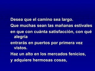 Desea que el camino sea largo.
Que muchas sean las mañanas estivales
en que con cuánta satisfacción, con qué
  alegría
entrarás en puertos por primera vez
  vistos.
Haz un alto en los mercados fenicios,
y adquiere hermosas cosas,
 