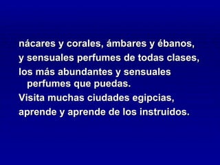 nácares y corales, ámbares y ébanos,
y sensuales perfumes de todas clases,
los más abundantes y sensuales
  perfumes que puedas.
Visita muchas ciudades egipcias,
aprende y aprende de los instruidos.
 