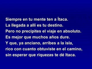 Siempre en tu mente ten a Ítaca.
La llegada a allí es tu destino.
Pero no precipites el viaje en absoluto.
Es mejor que muchos años dure.
Y que, ya anciano, arribes a la isla,
rico con cuanto obtuviste en el camino,
sin esperar que riquezas te dé Itaca.
 