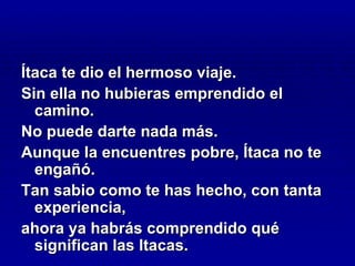 Ítaca te dio el hermoso viaje.
Sin ella no hubieras emprendido el
  camino.
No puede darte nada más.
Aunque la encuentres pobre, Ítaca no te
  engañó.
Tan sabio como te has hecho, con tanta
  experiencia,
ahora ya habrás comprendido qué
  significan las Itacas.
 