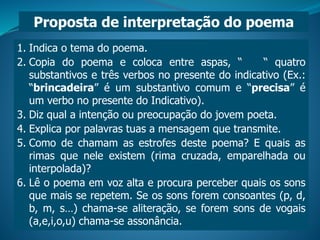 1. Indica o tema do poema.
2. Copia do poema e coloca entre aspas, “ “ quatro
substantivos e três verbos no presente do indicativo (Ex.:
“brincadeira” é um substantivo comum e “precisa” é
um verbo no presente do Indicativo).
3. Diz qual a intenção ou preocupação do jovem poeta.
4. Explica por palavras tuas a mensagem que transmite.
5. Como de chamam as estrofes deste poema? E quais as
rimas que nele existem (rima cruzada, emparelhada ou
interpolada)?
6. Lê o poema em voz alta e procura perceber quais os sons
que mais se repetem. Se os sons forem consoantes (p, d,
b, m, s…) chama-se aliteração, se forem sons de vogais
(a,e,i,o,u) chama-se assonância.
Proposta de interpretação do poema
 
