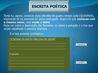 ESCRITA POÉTICA
Tenta tu, agora, construir duas estrofes de quatro versos cada (QUADRAS),
inspirando-te no exemplo do aluno português. Sugiro-te que comeces com
o mesmo verso, mas muda o tema.
Pode ser sobre a destruição das florestas, ou sobre a poluição e o lixo que
existe espalhado e provoca doenças.
1ª quadra
É o teu poema ecológico:
“ O NOSSO PLANETA PRECISA DE AJUDA”
______________________________________________
______________________________________________
______________________________________________
2ª quadra
_____________________________________________
_____________________________________________
_____________________________________________
_____________________________________________
1ª quadra
1ª quadra
2ª quadra
 