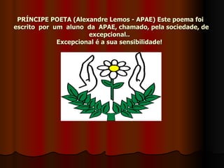 PRÍNCIPE POETA (Alexandre Lemos - APAE) Este poema foi  escrito  por  um  aluno  da  APAE, chamado, pela sociedade, de excepcional..  Excepcional é a sua sensibilidade!   
