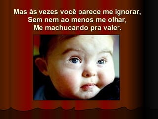 Mas às vezes você parece me ignorar,  Sem nem ao menos me olhar,  Me machucando pra valer.   