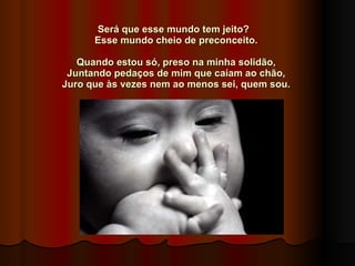 Será que esse mundo tem jeito?    Esse mundo cheio de preconceito.    Quando estou só, preso na minha solidão,  Juntando pedaços de mim que caíam ao chão,  Juro que às vezes nem ao menos sei, quem sou.   