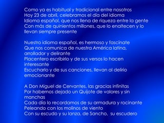 Como ya es habitual y tradicional entre nosotros
Hoy 23 de abril, celebramos el día del idioma
Idioma español, que nos llena de riqueza entre la gente
Con más de quinientos millones, que lo enaltecen y lo
llevan siempre presente
Nuestro idioma español, es hermoso y fascínate
Que nos comunica de nuestra América latina,
arrollador y delirante
Placentero escribirlo y de sus versos lo hacen
interesante
Escucharlo y de sus canciones, llevan al delirio
emocionante
A Don Miguel de Cervantes, las gracias infinitas
Por habernos dejado un Quijote de valores y sin
manchas
Cada día lo recordamos de su armadura y rocinante
Peleando con los molinos de viento
Con su escudo y su lanza, de Sancho, su escudero
 