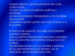 Nuestro idioma, lo enriquecemos día a día,
unidos todos
Ya sean los de la academia, políticos y
escritores
Los de la sociedad, trabajadores y los humildes
de la noche
Los poetas que le cantan a la vida, al amor y a
la muerte
El manco de Lepanto, nos dejó innumerables
cuentos y relatos
Con su estética literaria de escrituras y parodias
Que los amantes de las letras enriquecen con
su lírica
Haciéndola amena en sus novelas y poemas
En sus pensamientos ricas de leer y en el
descanso, así no quede para rato
 