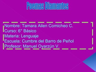 Poemas Diamantes Nombre: Tamara Ailen Comicheo C. Curso: 6° Básico Materia: Lenguaje Escuela: Cumbre del Barro de Peñol  Profesor: Manuel Oyarzún V. 