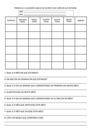 1- QUAL É O MÊS EM QUE ESTAMOS? 
________________________________________________________________________________ 
2- EM QUE DIA DA SEMANA EM QUE ESTAMOS? 
________________________________________________________________________________ 
3- QUAL É O DIA DA SEMANA QUE CORRESPONDE AO PRIMEIRO DIA DESTE MÊS? 
________________________________________________________________________________ 
4- QUANTOS DIAS HÁ NESTE MÊS? 
________________________________________________________________________________ 
5- QUAL É O DIA DA SEMANA QUE CORRESPONDE AO ÚLTIMO DIA DO MÊS? 
________________________________________________________________________________ 
6- QUAL É O MÊS QUE ANTECEDE ESTE MÊS? 
________________________________________________________________________________ 
7- QUAL É O MÊS QUE SUCEDE ESTE MÊS? 
________________________________________________________________________________ 
8- LISTE OS MESES QUE COMPÕEM O ANO. 
________________________________________________________________________________ 
________________________________________________________________________________ 
