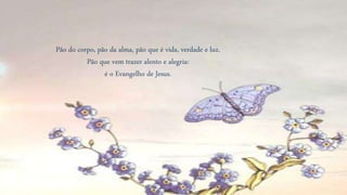 Pão do corpo, pão da alma, pão que é vida, verdade e luz.
Pão que vem trazer alento e alegria:
é o Evangelho de Jesus.
 
