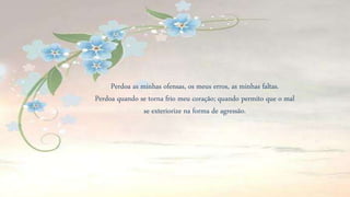 Perdoa as minhas ofensas, os meus erros, as minhas faltas.
Perdoa quando se torna frio meu coração; quando permito que o mal
se exteriorize na forma de agressão.
 