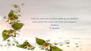 Perdoa-me, assim como eu perdoar àqueles que me ofenderem,
mesmo quando meu coração esteja ferido pelas amarguras e
dissabores
da ingratidão.
 
