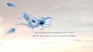 Não me deixes cair nas tentações dos erros, vícios e
egoísmo, que me tornam escravo de minha malevolência.
 