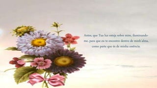 Antes, que Tua luz esteja sobre mim, iluminando-
me, para que eu te encontre dentro de minh’alma,
como parte que és de minha essência.
 