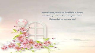 Mas ainda assim, quando tais dificuldades se fizerem
necessárias, que eu tenha força e coragem de dizer:
Obrigado, Pai, por mais esta lição!
 