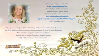 Formatação e Criação: Luzia Gabriele
E-mail: luziagabriele@hotmail.com
Texto: Redação do Momento Espírita.
Imagens: Internet e Arquivo Pessoal
Música: Enrique Chia - Uno - Instrumental
http://www.slideshare.net/luziagabriele
https://www.youtube.com/channel/UCAdCeCGHGTxtxQskjl4zkow
Data : 10 de Maio de 2017
Tudo o que nos cerca é poesia Divina. Há um traço de Deus em cada ser da Criação. Busquemos
por Ele no desabrochar das flores, no correr das águas, no canto do vento, no cintilar das estrelas.
Mas, acima disso, busquemos por Ele em nosso interior.
Basta que, por um instante, fechemos os olhos e O sintamos:
lá, Ele está dando rima aos versos de nossas vidas...
 