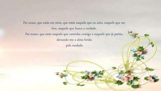 Pai nosso, que estás em mim, que estás naquele que eu amo, naquele que me
fere, naquele que busca a verdade.
Pai nosso, que estás naquele que caminha comigo e naquele que já partiu,
deixando-me a alma ferida
pela saudade.
 