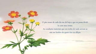 O pão nosso de cada dia me dá hoje e que eu possa dividi-
lo com meu irmão.
As condições materiais que ora tenho de nada servem se
não me lembro de quem vive na aflição.
 