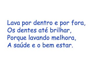 Lava por dentro e por fora, Os dentes até brilhar, Porque lavando melhora, A saúde e o bem estar. 