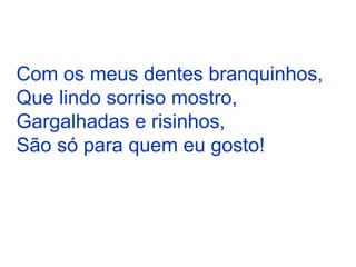 Com os meus dentes branquinhos, Que lindo sorriso mostro, Gargalhadas e risinhos, São só para quem eu gosto! 