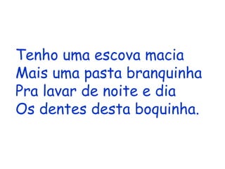 Tenho uma escova macia Mais uma pasta branquinha Pra lavar de noite e dia Os dentes desta boquinha. Para baixo e para cima, Um dente de cada vez; Os dentes desta menina Lava um, dois e três 