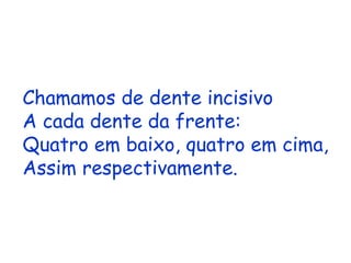 Chamamos de dente incisivo A cada dente da frente: Quatro em baixo, quatro em cima, Assim respectivamente. 
