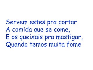 Servem estes pra cortar A comida que se come, E os queixais pra mastigar, Quando temos muita fome   