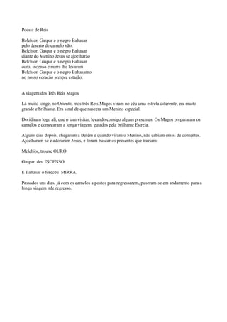 Poesia de Reis

Belchior, Gaspar e o negro Baltasar
pelo deserto de camelo vão.
Belchior, Gaspar e o negro Baltasar
diante do Menino Jesus se ajoelharão
Belchior, Gaspar e o negro Baltasar
ouro, incenso e mirra lhe levaram
Belchior, Gaspar e o negro Baltasarno
no nosso coração sempre estarão.


A viagem dos Três Reis Magos

Lá muito longe, no Oriente, mos três Reis Magos viram no céu uma estrela diferente, era muito
grande e brilhante. Era sinal de que nascera um Menino especial.

Decidiram logo ali, que o iam visitar, levando consigo alguns presentes. Os Magos prepararam os
camelos e começaram a longa viagem, guiados pela brilhante Estrela.

Alguns dias depois, chegaram a Belém e quando viram o Menino, não cabiam em si de contentes.
Ajoelharam-se e adoraram Jesus, e foram buscar os presentes que traziam:

Melchior, trouxe OURO

Gaspar, deu INCENSO

E Baltasar o fereceu MIRRA.

Passados uns dias, já com os camelos a postos para regressarem, puseram-se em andamento para a
longa viagem nde regresso.
 