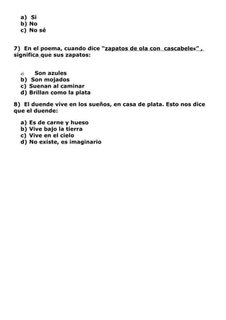 a) Si
  b) No
  c) No sé


7) En el poema, cuando dice “zapatos de ola con cascabeles” ,
significa que sus zapatos:


  a)   Son azules
  b) Son mojados
  c) Suenan al caminar
  d) Brillan como la plata

8) El duende vive en los sueños, en casa de plata. Esto nos dice
que el duende:

  a)   Es de carne y hueso
  b)   Vive bajo la tierra
  c)   Vive en el cielo
  d)   No existe, es imaginario
 