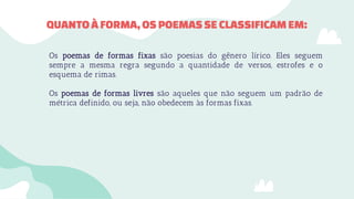 ● Os poemas de formas fixas são poesias do gênero lírico. Eles seguem
sempre a mesma regra segundo a quantidade de versos, estrofes e o
esquema de rimas.
● Os poemas de formas livres são aqueles que não seguem um padrão de
métrica definido, ou seja, não obedecem às formas fixas.
QUANTOÀ FORMA,OSPOEMASSE CLASSIFICAM EM:
 