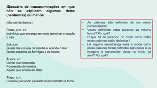 Glossário de transnominações em que
não se explicam algumas delas
(nenhumas) ou menos
(Manoel de Barros)
Poeta, s.m. e f.
Indivíduo que enxerga semente germinar e engole
o céu
Sol, s.m
Quem tira a roupa da manhã e acende o mar
Quem assanha as formigas e os touros
Árvore, s.f
Gente que despetala
Possessão de insetos
Aquilo que ensina de chão
Trapo, s.m
Pessoa que tendo passado muito trabalho e fome
• As palavras são definidas de um modo
comum/literal?
• Vocês definiriam estas palavras da mesma
forma? Por quê?
• O que há de parecido no modo como todas
estas palavras estão definidas?
• Há alguma semelhança entre o modo como
estas palavras foram definidas pelo poeta e as
imagens e expressões vistas no início da
aula? Por quê?
 