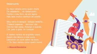 —Manuel Bandeira
Desencanto
Eu faço versos como quem chora
De desalento… de desencanto…
Fecha o meu livro, se por agora
Não tens motivo nenhum de pranto.
Meu verso é sangue. Volúpia ardente…
Tristeza esparsa… remorso vão…
Dói-me nas veias. Amargo e quente,
Cai, gota a gota, do coração.
E nestes versos de angústia rouca,
Assim dos lábios a vida corre,
Deixando um acre sabor na boca.
— Eu faço versos como quem morre.
 