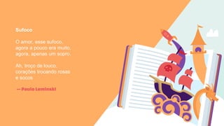 —Paulo LeminskI
Sufoco
O amor, esse sufoco,
agora a pouco era muito,
agora, apenas um sopro.
Ah, troço de louco,
corações trocando rosas
e socos
 