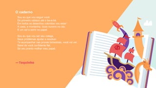 —Toquinho
O caderno
Sou eu que vou seguir você
Do primeiro rabisco até o be-a-bá.
Em todos os desenhos coloridos vou estar:
A casa, a montanha, duas nuvens no céu
E um sol a sorrir no papel.
Sou eu que vou ser seu colega,
Seus problemas ajudar a resolver.
Te acompanhar nas provas bimestrais, você vai ver.
Serei de você confidente fiel,
Se seu pranto molhar meu papel.
 