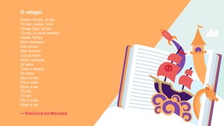 —ViníciusdeMoraes
O relógio
Passa, tempo, tic-tac
Tic-tac, passa, hora
Chega logo, tic-tac
Tic-tac, e vai-te embora
Passa, tempo
Bem depressa
Não atrasa
Não demora
Que já estou
Muito cansado
Já perdi
Toda a alegria
De fazer
Meu tic-tac
Dia e noite
Noite e dia
Tic-tac
Tic-tac
Dia e noite
Noite e dia
 