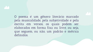O poema é um gênero literário marcado
pela musicalidade, pela subjetividade e pela
escrita em versos, os quais podem ser
elaborados em forma fixa ou livre, ou seja,
que seguem, ou não, um padrão e métrica
definidos.
 
