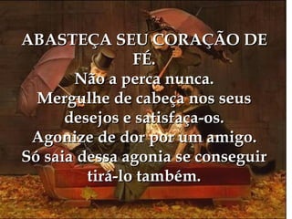ABASTEÇA SEU CORAÇÃO DE
                FÉ.
       Não a perca nunca.
  Mergulhe de cabeça nos seus
      desejos e satisfaça-os.
 Agonize de dor por um amigo.
Só saia dessa agonia se conseguir
         tirá-lo também.
 