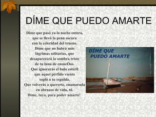 DÍME QUE PUEDO AMARTE   Díme que pasó ya la noche entera, que se llevó la pena oscura con la celeridad del trueno. Díme que no habrá más lágrimas solitarias, que desaparecerá la sombra triste de tu luna de ensueños. Que ignorarás el bulo estéril que aquel pérfido viento sopló a tu espalda. Que volverás a quererte, enamorada en abrazos de vida, tú. Díme, tuya, para poder amarte!   