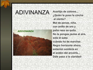 ADIVINANZA Acertijo de colores... ¿Quién le puso la cincha al viento? Mal de penas, niña, con anillo de oro y paño raso se quita. No le pongas jaulas al aire, sólo él sabe cuándo ha de marchar. Negro horizonte ahora, estación sombría en el andén del arcoiris... Dále paso a la claridad! 